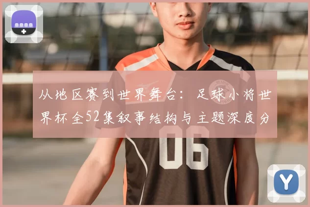 从地区赛到世界舞台:足球小将世界杯全52集叙事结构与主题深度分析