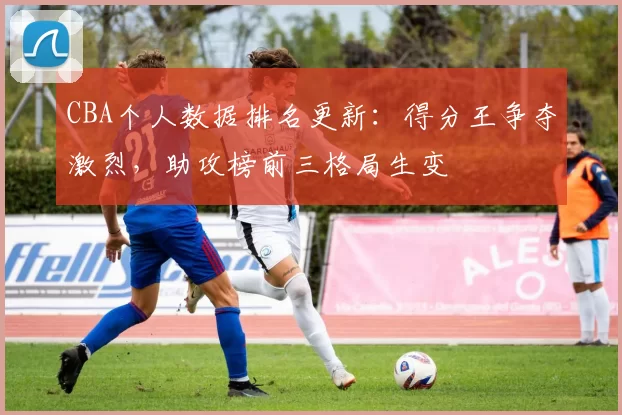 CBA个人数据排名更新：得分王争夺激烈，助攻榜前三格局生变
