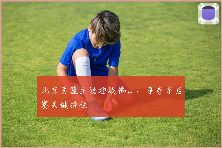 北京男篮主场迎战佛山，争夺季后赛关键排位