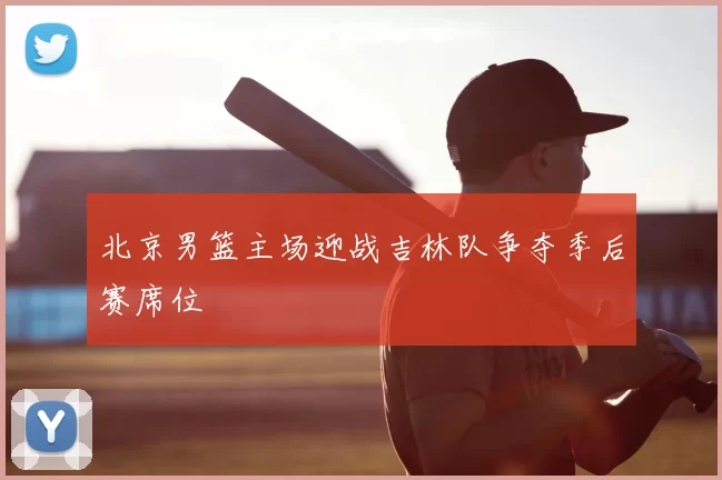 北京男篮主场迎战吉林队争夺季后赛席位