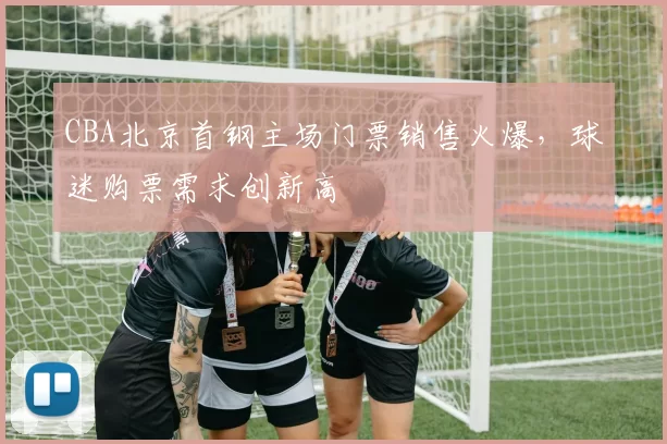 CBA北京首钢主场门票销售火爆,球迷购票需求创新高