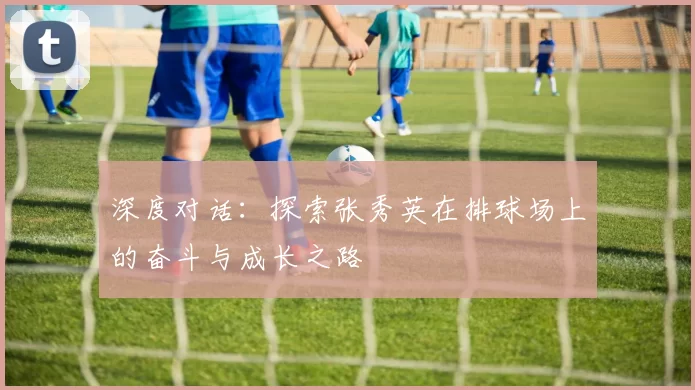 深度对话：探索张秀英在排球场上的奋斗与成长之路