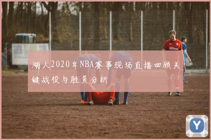 湖人2020年NBA赛事现场直播回顾关键战役与胜负分析