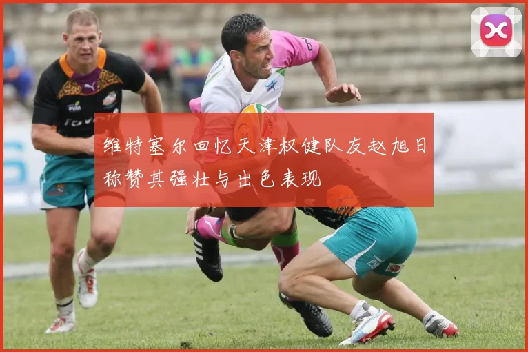 维特塞尔回忆天津权健队友赵旭日称赞其强壮与出色表现