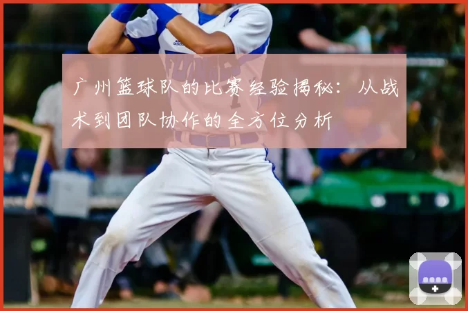 广州篮球队的比赛经验揭秘:从战术到团队协作的全方位分析