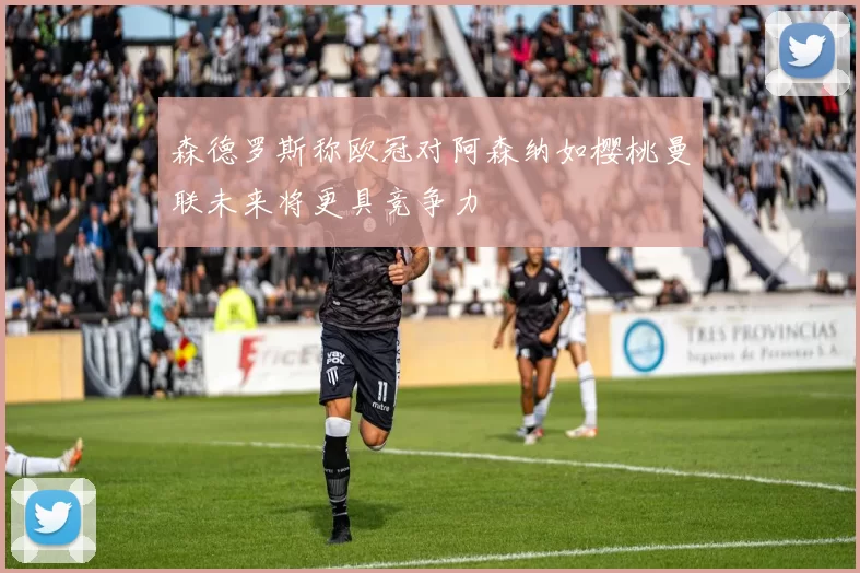 森德罗斯称欧冠对阿森纳如樱桃曼联未来将更具竞争力