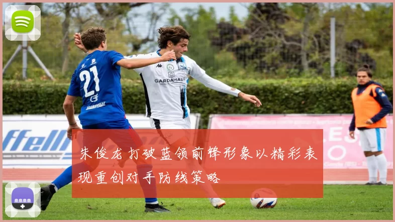 朱俊龙打破蓝领前锋形象以精彩表现重创对手防线策略