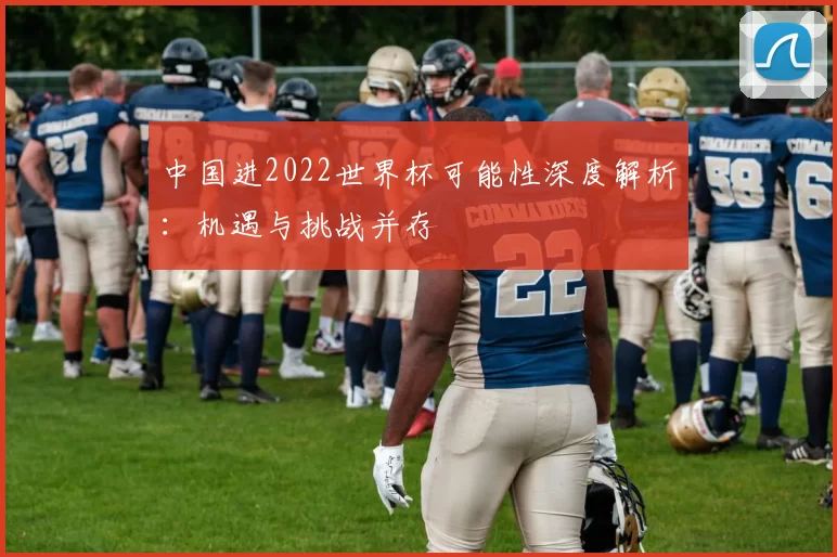 中国进2022世界杯可能性深度解析：机遇与挑战并存
