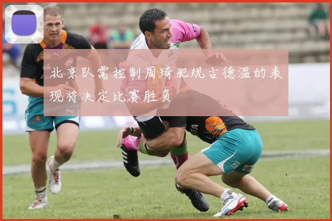 北京队需控制周琦犯规古德温的表现将决定比赛胜负