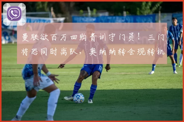 曼联欲百万回购青训守门员!三门将恐同时离队,奥纳纳转会现转机