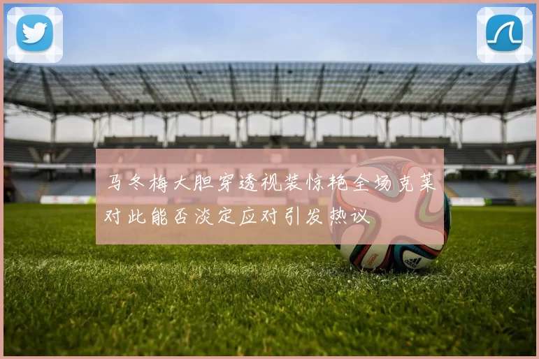 马冬梅大胆穿透视装惊艳全场克莱对此能否淡定应对引发热议