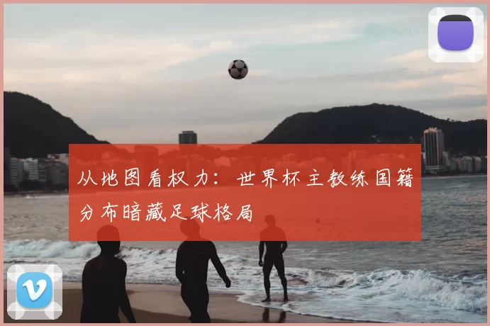 从地图看权力:世界杯主教练国籍分布暗藏足球格局