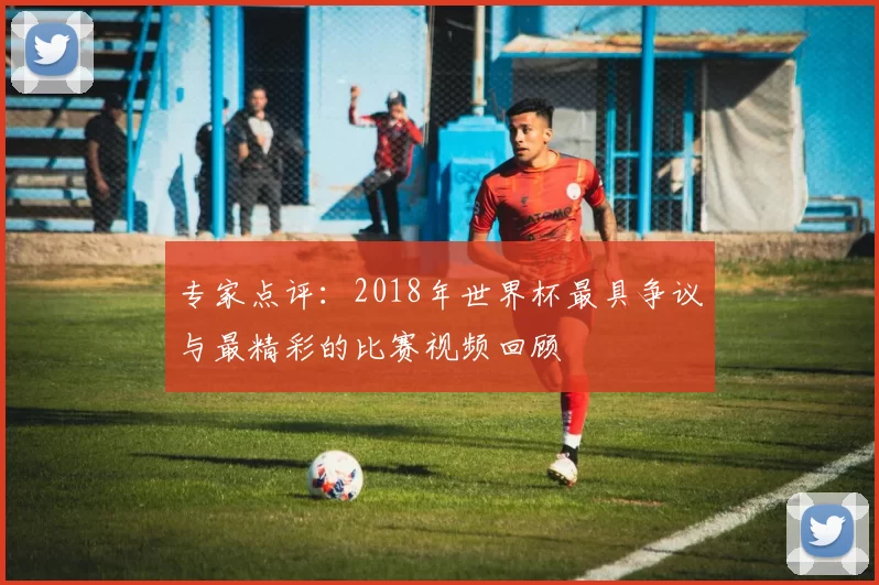 专家点评：2018年世界杯最具争议与最精彩的比赛视频回顾