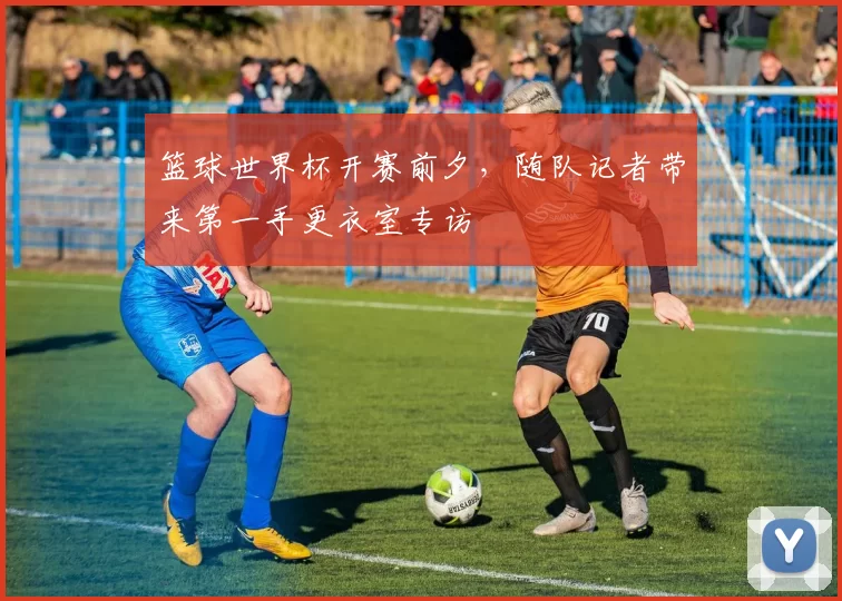 篮球世界杯开赛前夕，随队记者带来第一手更衣室专访