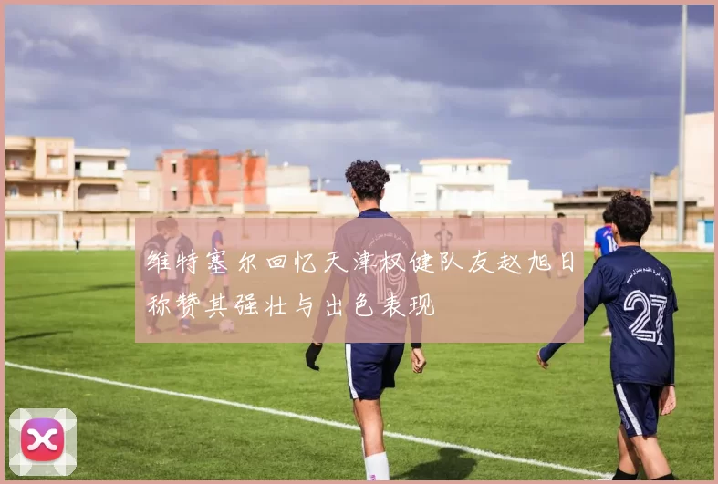 维特塞尔回忆天津权健队友赵旭日称赞其强壮与出色表现