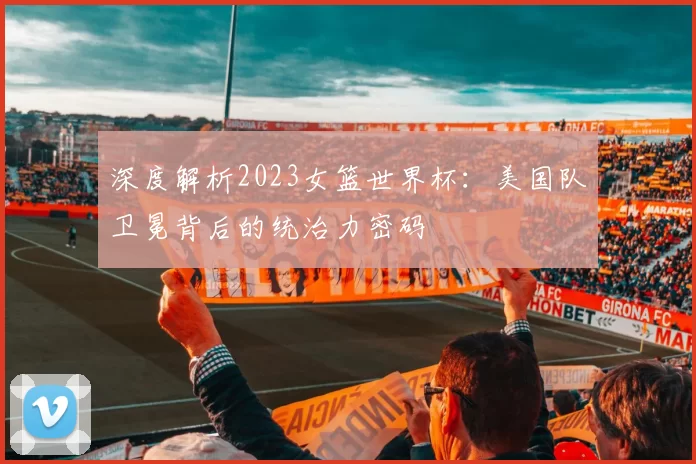 深度解析2023女篮世界杯：美国队卫冕背后的统治力密码