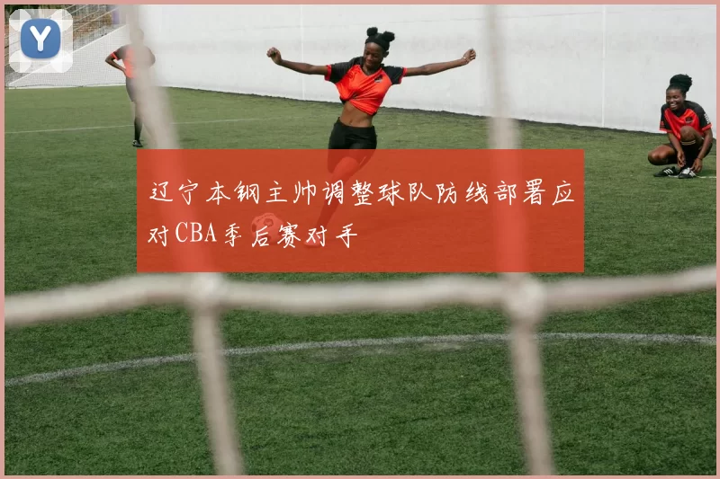 辽宁本钢主帅调整球队防线部署应对CBA季后赛对手