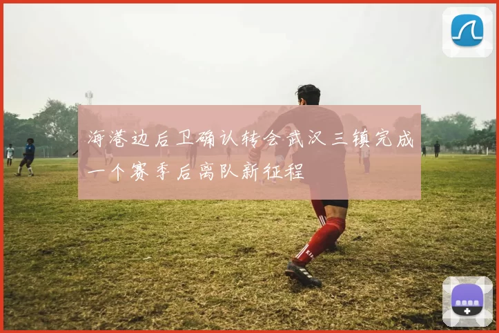 海港边后卫确认转会武汉三镇完成一个赛季后离队新征程