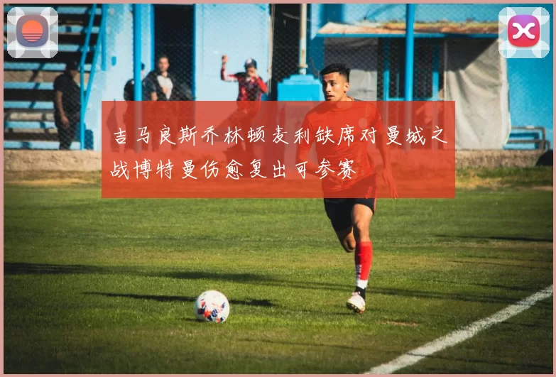 吉马良斯乔林顿麦利缺席对曼城之战博特曼伤愈复出可参赛