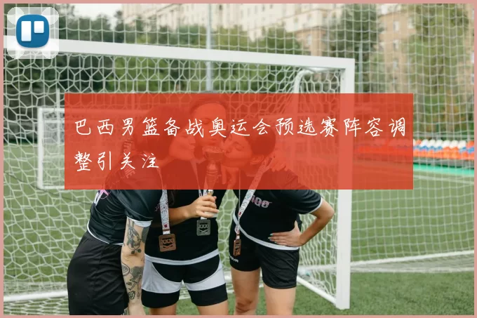 巴西男篮备战奥运会预选赛阵容调整引关注
