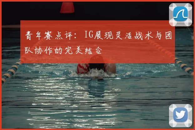 青年赛点评：IG展现灵活战术与团队协作的完美结合