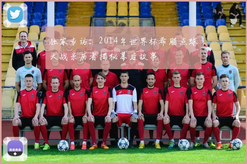 独家专访:2014年世界杯希腊点球大战亲历者揭秘幕后故事