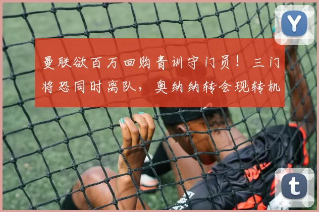 曼联欲百万回购青训守门员!三门将恐同时离队,奥纳纳转会现转机