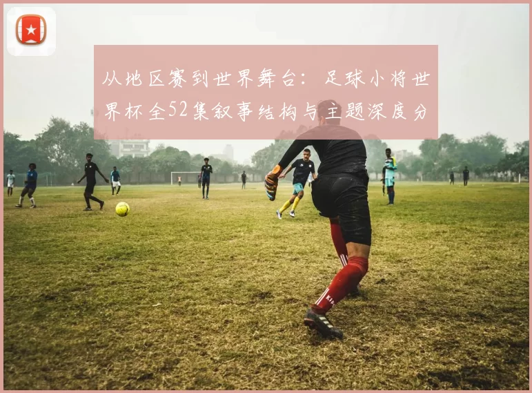 从地区赛到世界舞台:足球小将世界杯全52集叙事结构与主题深度分析