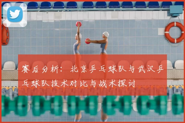 赛后分析：北京乒乓球队与武汉乒乓球队技术对比与战术探讨
