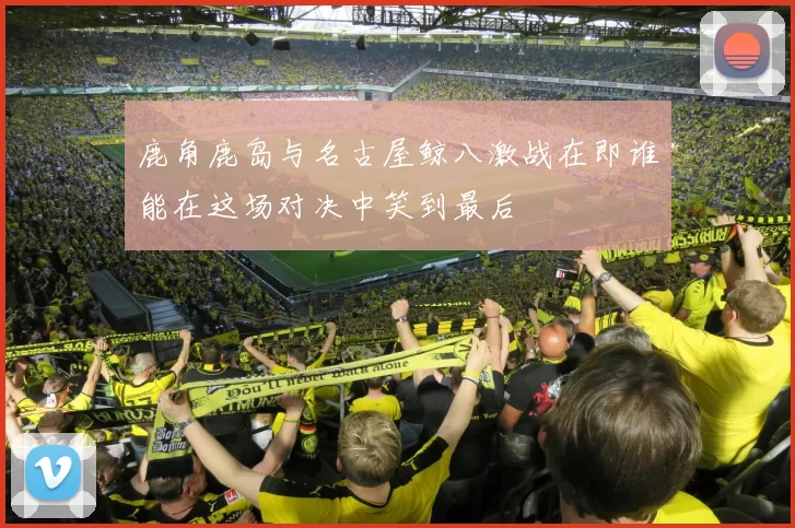 鹿角鹿岛与名古屋鲸八激战在即谁能在这场对决中笑到最后
